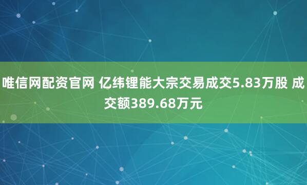 唯信网配资官网 亿纬锂能大宗交易成交5.83万股 成交额389.68万元