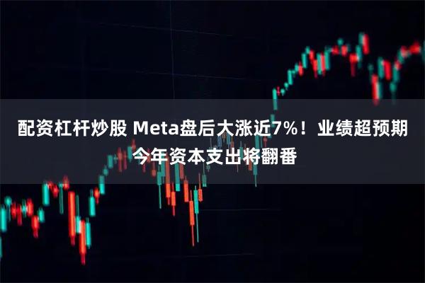 配资杠杆炒股 Meta盘后大涨近7%！业绩超预期 今年资本支出将翻番