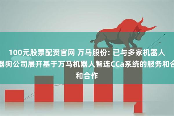 100元股票配资官网 万马股份: 已与多家机器人机器狗公司展开基于万马机器人智连CCa系统的服务和合作