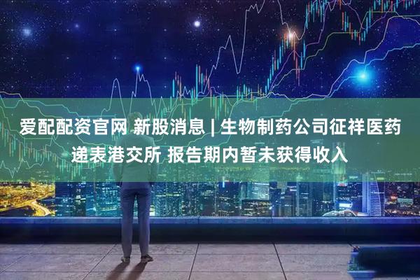 爱配配资官网 新股消息 | 生物制药公司征祥医药递表港交所 报告期内暂未获得收入