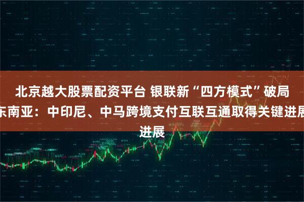 北京越大股票配资平台 银联新“四方模式”破局东南亚：中印尼、中马跨境支付互联互通取得关键进展