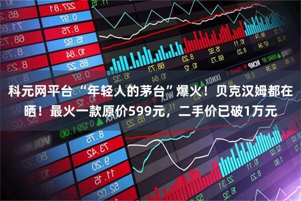 科元网平台 “年轻人的茅台”爆火！贝克汉姆都在晒！最火一款原价599元，二手价已破1万元