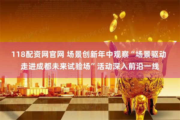 118配资网官网 场景创新年中观察“场景驱动 走进成都未来试验场”活动深入前沿一线