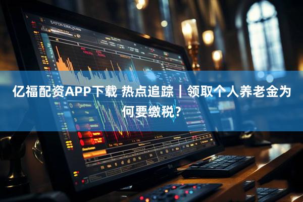 亿福配资APP下载 热点追踪｜领取个人养老金为何要缴税？