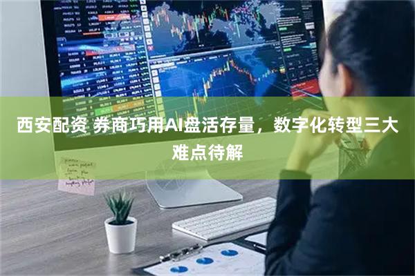 西安配资 券商巧用AI盘活存量，数字化转型三大难点待解