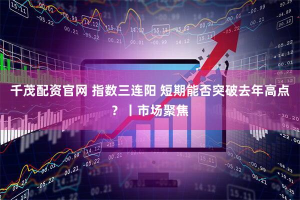 千茂配资官网 指数三连阳 短期能否突破去年高点？丨市场聚焦