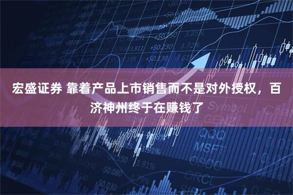 宏盛证券 靠着产品上市销售而不是对外授权，百济神州终于在赚钱了