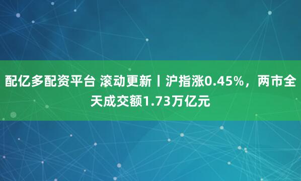 配亿多配资平台 滚动更新丨沪指涨0.45%，两市全天成交额1.73万亿元