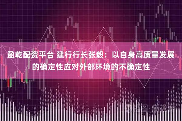 盈乾配资平台 建行行长张毅：以自身高质量发展的确定性应对外部环境的不确定性