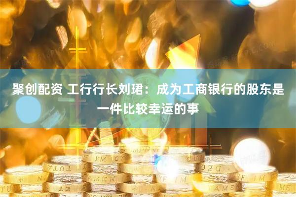 聚创配资 工行行长刘珺：成为工商银行的股东是一件比较幸运的事
