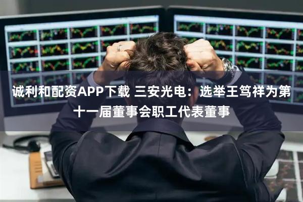 诚利和配资APP下载 三安光电：选举王笃祥为第十一届董事会职工代表董事