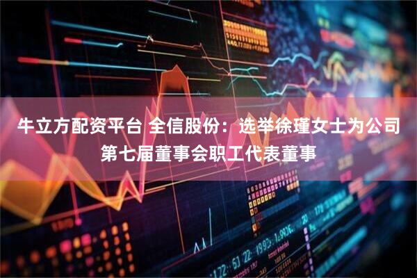 牛立方配资平台 全信股份：选举徐瑾女士为公司第七届董事会职工代表董事