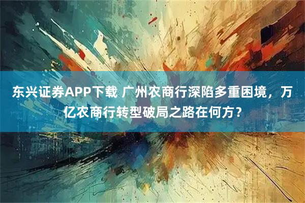东兴证券APP下载 广州农商行深陷多重困境，万亿农商行转型破局之路在何方？