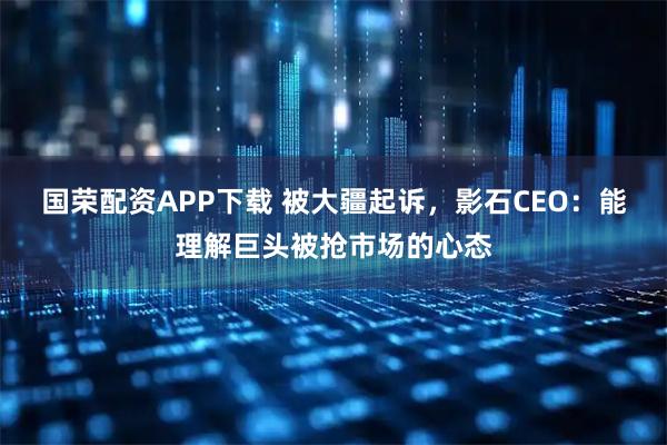 国荣配资APP下载 被大疆起诉，影石CEO：能理解巨头被抢市场的心态